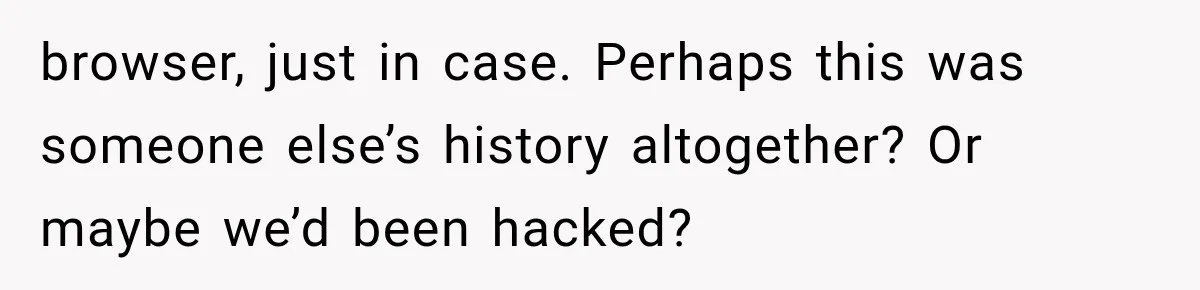 browser, just in case. Perhaps this was someone else’s history altogether? Or maybe we’d been hacked?