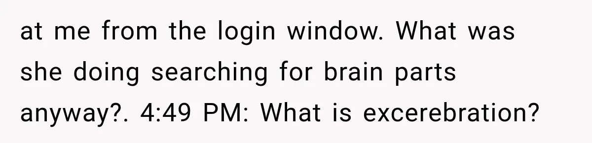 at me from the login window. What was she doing searching for brain parts anyway?. 4:49 PM: What is excerebration?