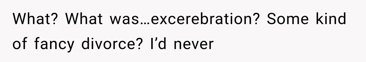 What? What was…excerebration? Some kind of fancy divorce? I’d never