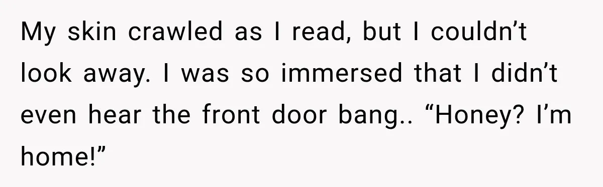 My skin crawled as I read, but I couldn’t look away. I was so immersed that I didn’t even hear the front door bang.. “Honey? I’m home!”