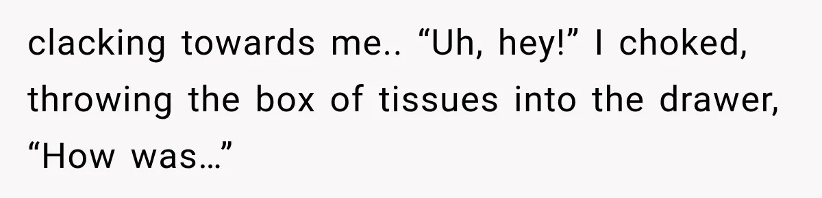 clacking towards me.. “Uh, hey!” I choked, throwing the box of tissues into the drawer, “How was…”