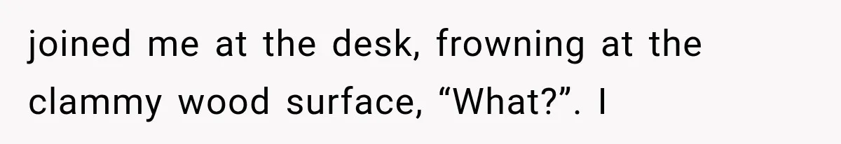 joined me at the desk, frowning at the clammy wood surface, “What?”. I