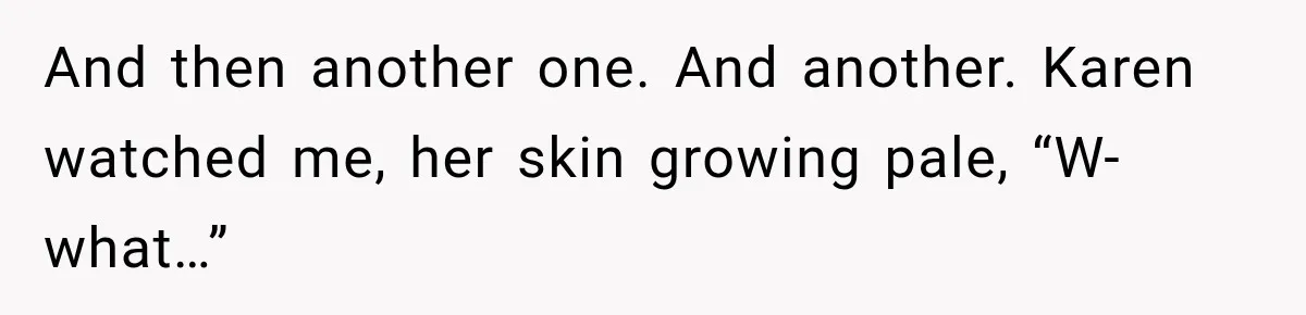 And then another one. And another. Karen watched me, her skin growing pale, “W-what…”