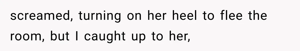 screamed, turning on her heel to flee the room, but I caught up to her,