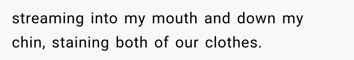streaming into my mouth and down my chin, staining both of our clothes.