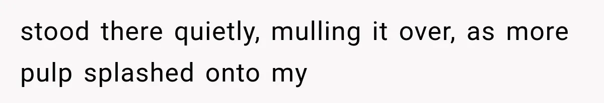 stood there quietly, mulling it over, as more pulp splashed onto my