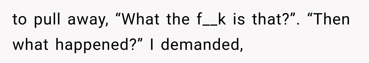 to pull away, “What the f__k is that?”. “Then what happened?” I demanded,