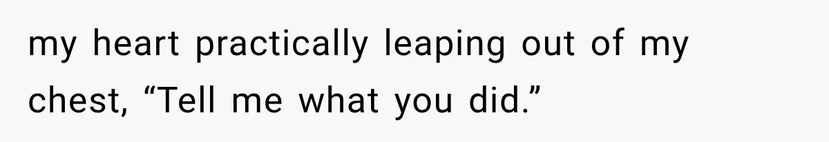 my heart practically leaping out of my chest, “Tell me what you did.”