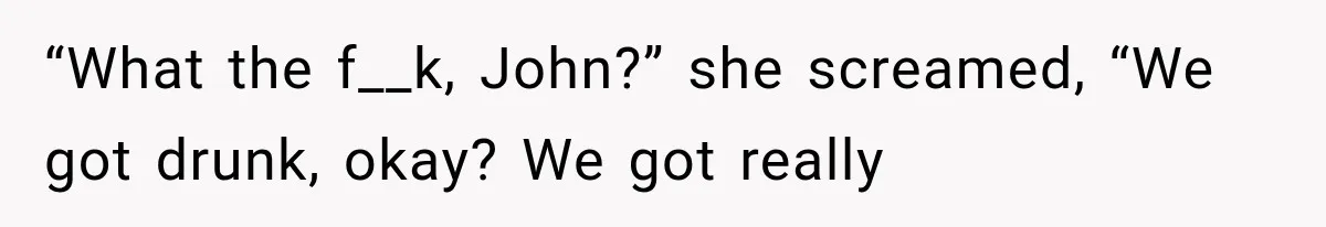 “What the f__k, John?” she screamed, “We got drunk, okay? We got really
