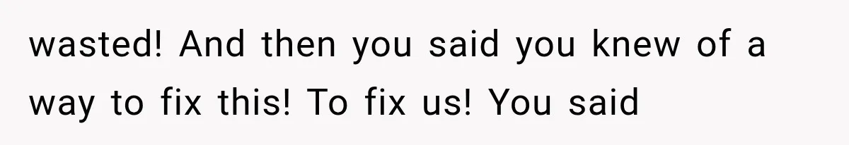 wasted! And then you said you knew of a way to fix this! To fix us! You said