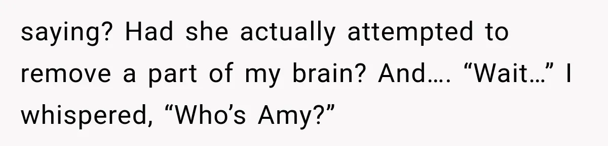 saying? Had she actually attempted to remove a part of my brain? And…. “Wait…” I whispered, “Who’s Amy?”