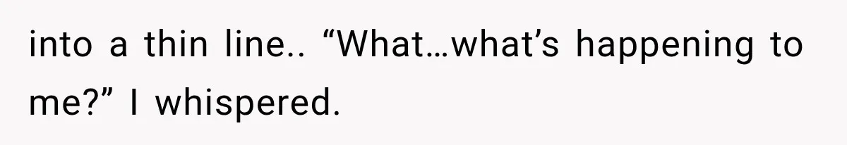 into a thin line.. “What…what’s happening to me?” I whispered.
