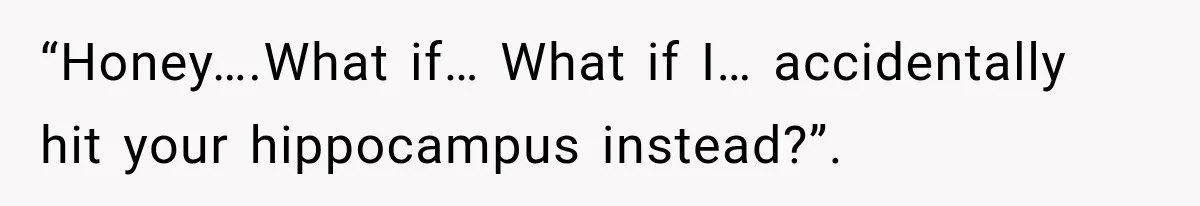 “Honey….What if… What if I… accidentally hit your hippocampus instead?”.