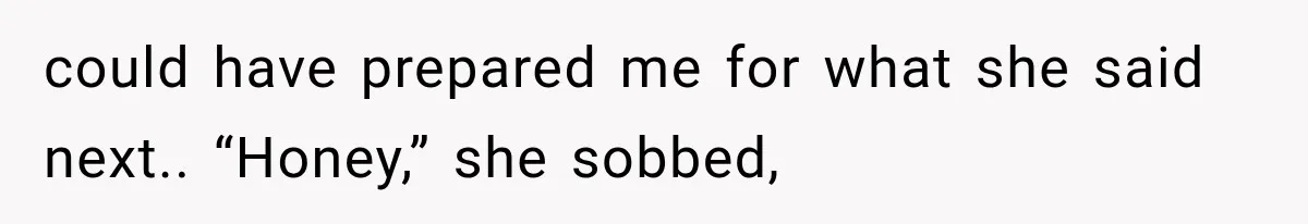 could have prepared me for what she said next.. “Honey,” she sobbed,
