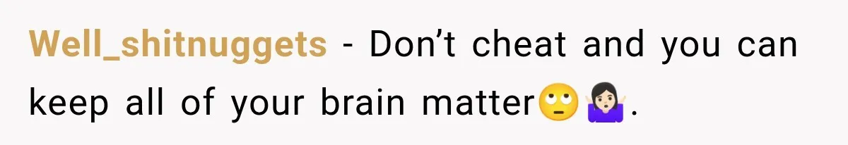 Well_shitnuggets − Don’t cheat and you can keep all of your brain matter🙄🤷🏻‍♀️.