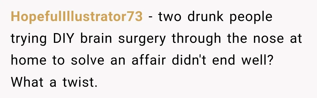 HopefulIllustrator73 − two drunk people trying DIY brain surgery through the nose at home to solve an affair didn't end well? What a twist.