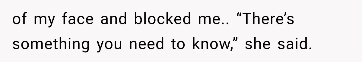 of my face and blocked me.. “There’s something you need to know,” she said.