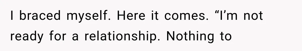 I braced myself. Here it comes. “I’m not ready for a relationship. Nothing to
