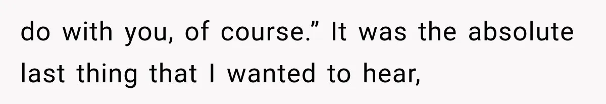 do with you, of course.” It was the absolute last thing that I wanted to hear,