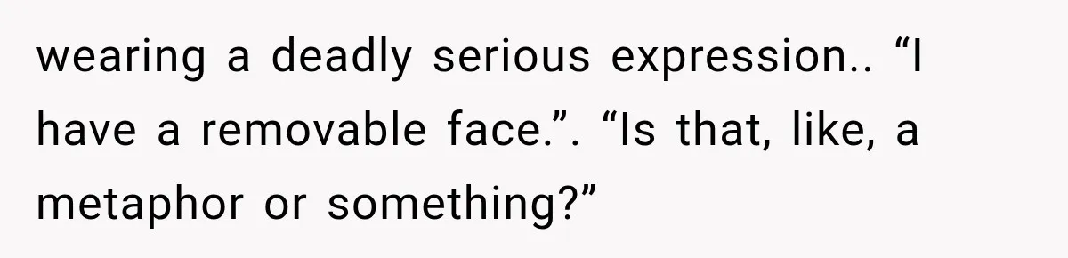 wearing a deadly serious expression.. “I have a removable face.”. “Is that, like, a metaphor or something?”