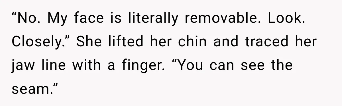 “No. My face is literally removable. Look. Closely.” She lifted her chin and traced her jaw line with a finger. “You can see the seam.”
