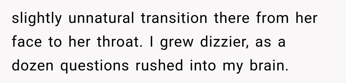 slightly unnatural transition there from her face to her throat. I grew dizzier, as a dozen questions rushed into my brain.