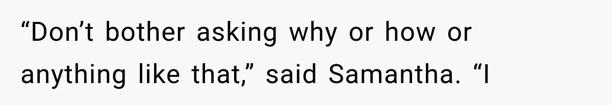 “Don’t bother asking why or how or anything like that,” said Samantha. “I