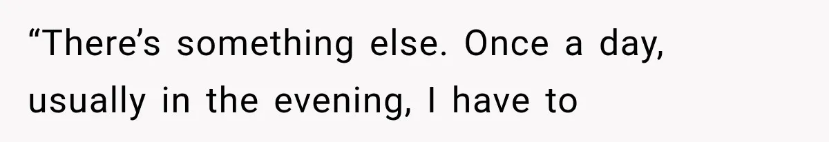 “There’s something else. Once a day, usually in the evening, I have to