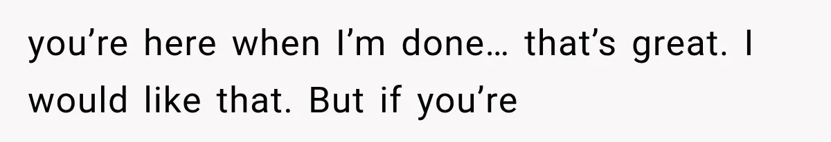 you’re here when I’m done… that’s great. I would like that. But if you’re