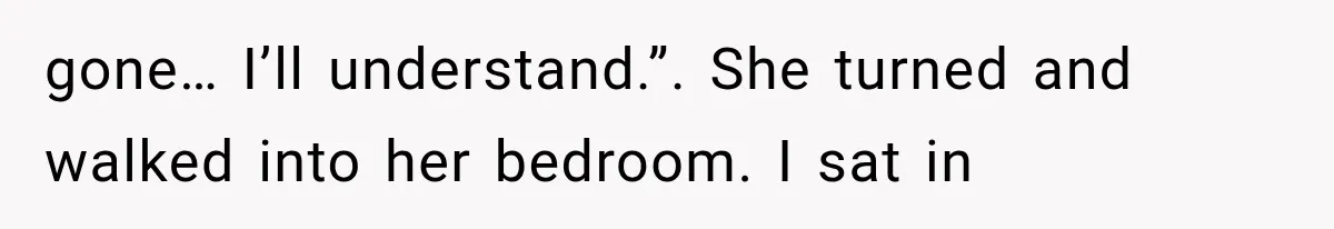 gone… I’ll understand.”. She turned and walked into her bedroom. I sat in
