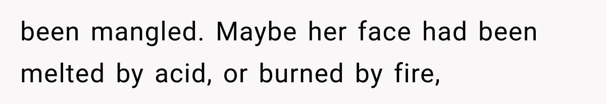 been mangled. Maybe her face had been melted by acid, or burned by fire,
