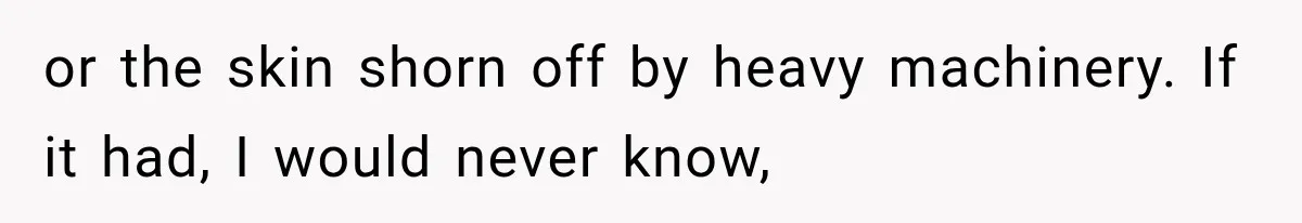 or the skin shorn off by heavy machinery. If it had, I would never know,