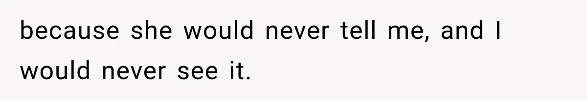 because she would never tell me, and I would never see it.