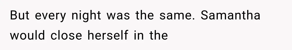But every night was the same. Samantha would close herself in the