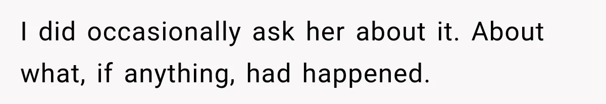 I did occasionally ask her about it. About what, if anything, had happened.
