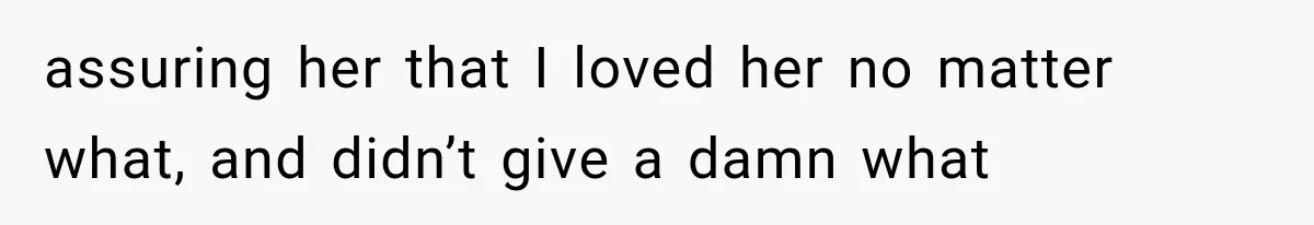 assuring her that I loved her no matter what, and didn’t give a damn what