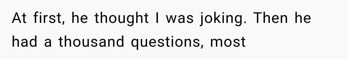 At first, he thought I was joking. Then he had a thousand questions, most