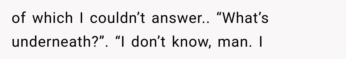 of which I couldn’t answer.. “What’s underneath?”. “I don’t know, man. I