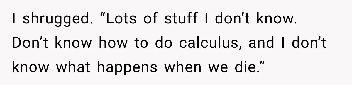 I shrugged. “Lots of stuff I don’t know. Don’t know how to do calculus, and I don’t know what happens when we die.”