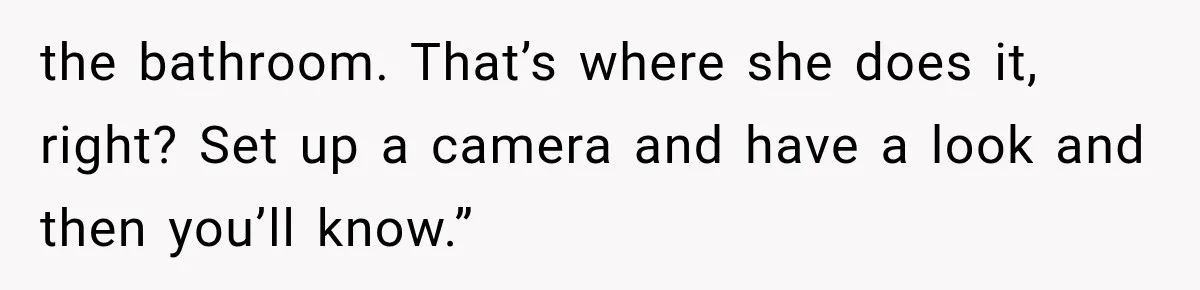 the bathroom. That’s where she does it, right? Set up a camera and have a look and then you’ll know.”