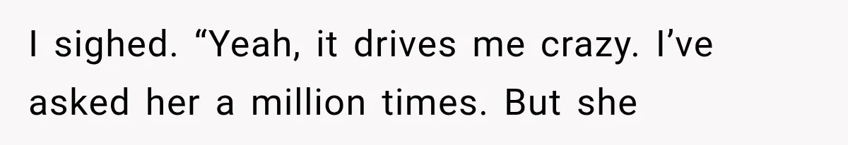 I sighed. “Yeah, it drives me crazy. I’ve asked her a million times. But she