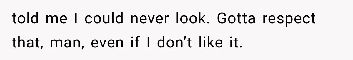 told me I could never look. Gotta respect that, man, even if I don’t like it.