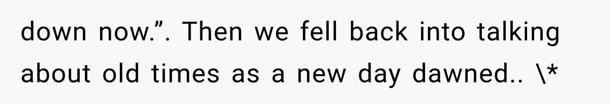 down now.”. Then we fell back into talking about old times as a new day dawned.. \*