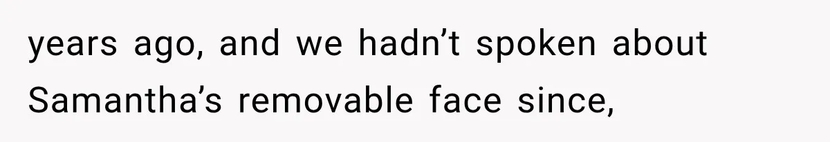 years ago, and we hadn’t spoken about Samantha’s removable face since,