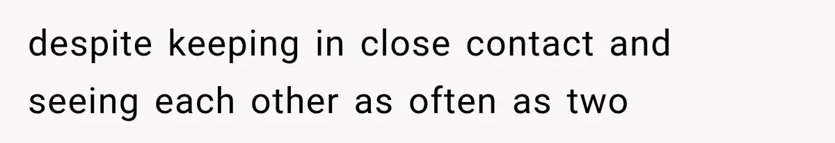 despite keeping in close contact and seeing each other as often as two