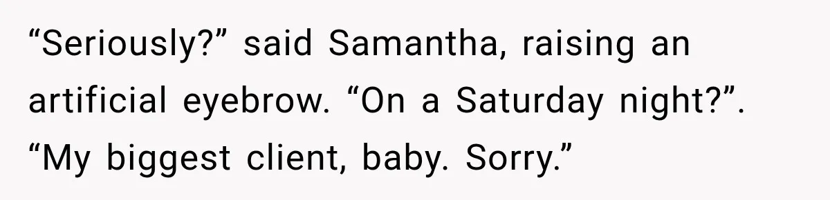“Seriously?” said Samantha, raising an artificial eyebrow. “On a Saturday night?”. “My biggest client, baby. Sorry.”