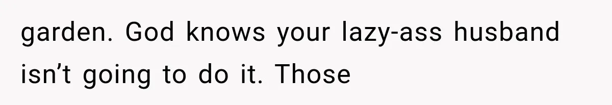 garden. God knows your lazy-ass husband isn’t going to do it. Those
