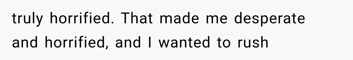 truly horrified. That made me desperate and horrified, and I wanted to rush