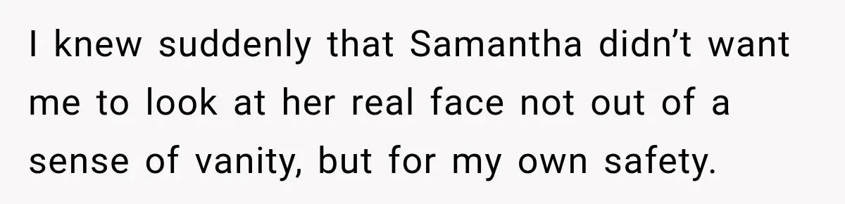 I knew suddenly that Samantha didn’t want me to look at her real face not out of a sense of vanity, but for my own safety.