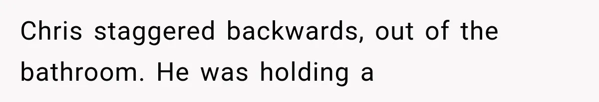 Chris staggered backwards, out of the bathroom. He was holding a